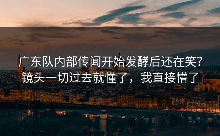 广东队内部传闻开始发酵后还在笑？镜头一切过去就懂了，我直接懵了