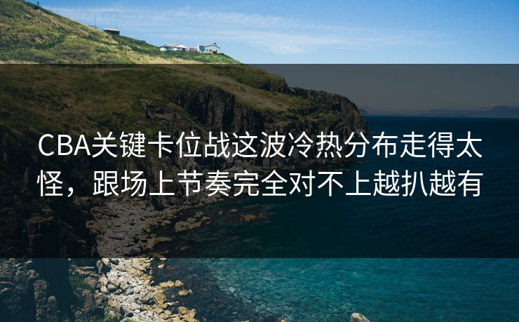 CBA关键卡位战这波冷热分布走得太怪，跟场上节奏完全对不上越扒越有