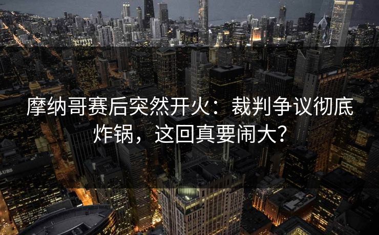 摩纳哥赛后突然开火：裁判争议彻底炸锅，这回真要闹大？