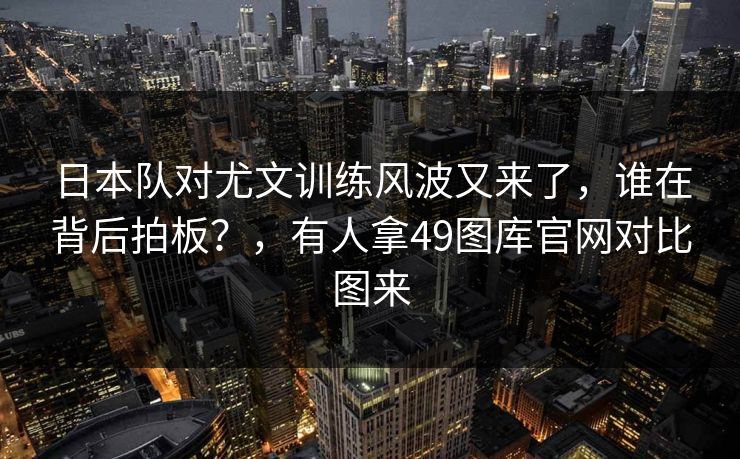 日本队对尤文训练风波又来了，谁在背后拍板？，有人拿49图库官网对比图来