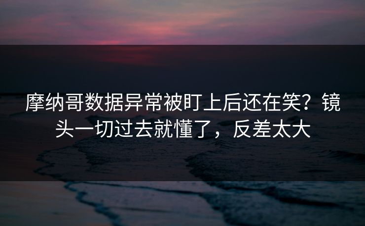 摩纳哥数据异常被盯上后还在笑?镜头一切过去就懂了,反差太大 摩纳哥数据异常被盯上后还在笑?镜头一切过去就懂了,反差太大