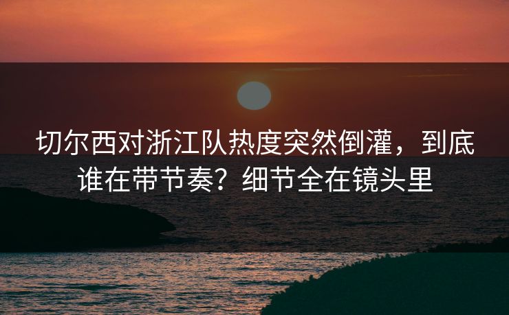 切尔西对浙江队热度突然倒灌，到底谁在带节奏？细节全在镜头里