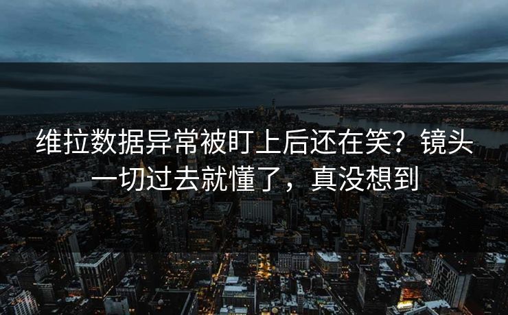 维拉数据异常被盯上后还在笑？镜头一切过去就懂了，真没想到