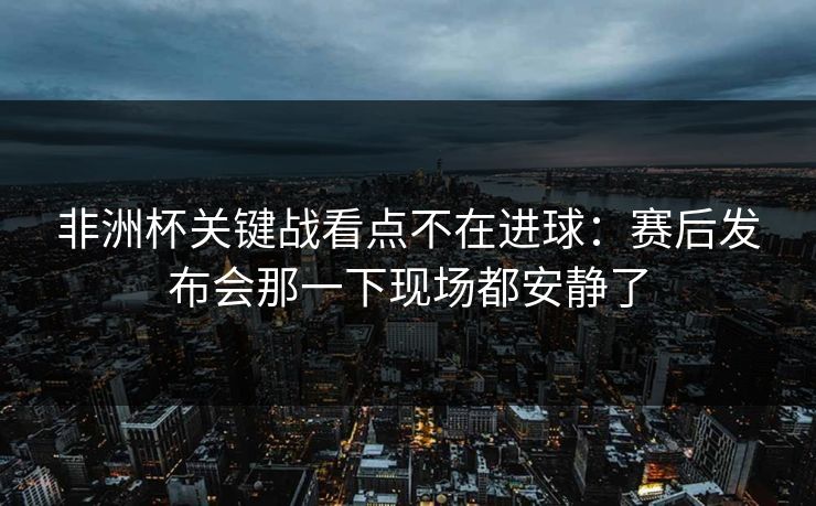 非洲杯关键战看点不在进球:赛后发布会那一下现场都安静了 非洲杯关键战看点不在进球:赛后发布会那一下现场都安静了